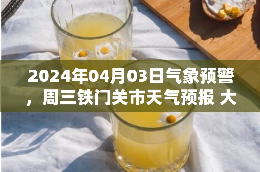 2024年04月03日气象预警，周三铁门关市天气预报 大部晴转多云