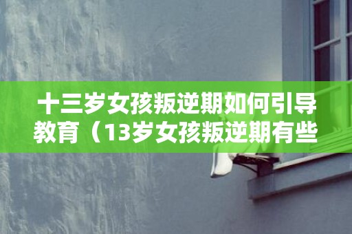 十三岁女孩叛逆期如何引导教育（13岁女孩叛逆期有些什么症状）