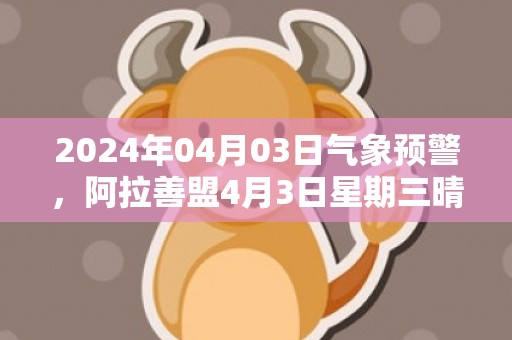 2024年04月03日气象预警，阿拉善盟4月3日星期三晴最高气温18度