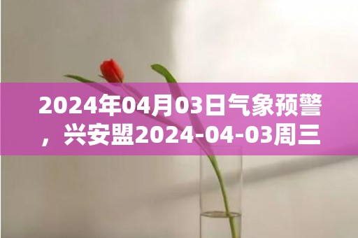 2024年04月03日气象预警，兴安盟2024-04-03周三晴最高气温12度