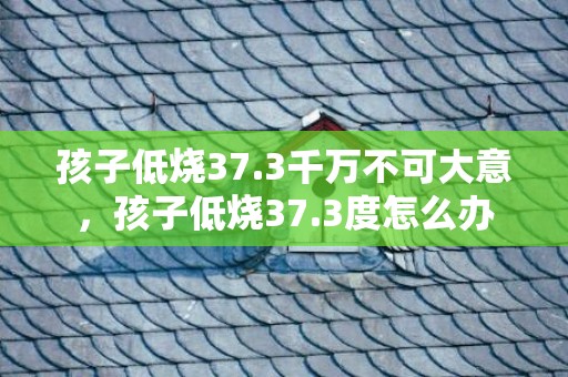 孩子低烧37.3千万不可大意，孩子低烧37.3度怎么办