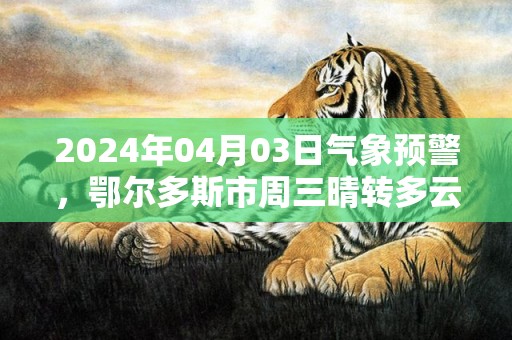 2024年04月03日气象预警，鄂尔多斯市周三晴转多云最高气温18度