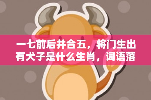 一七前后并合五，将门生出有犬子是什么生肖，词语落实解释