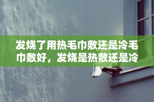 发烧了用热毛巾敷还是冷毛巾敷好，发烧是热敷还是冷敷额头