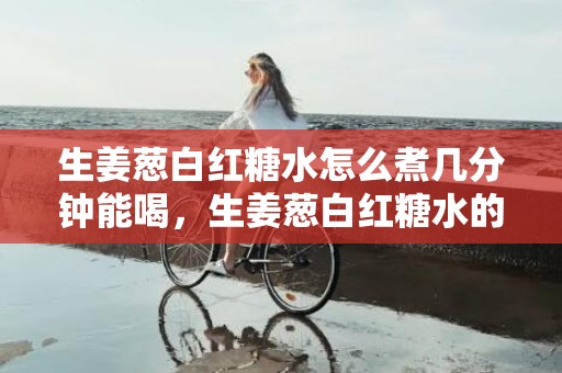 生姜葱白红糖水怎么煮几分钟能喝，生姜葱白红糖水的正确做法窍门
