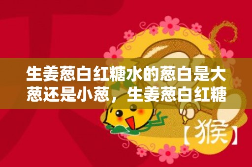 生姜葱白红糖水的葱白是大葱还是小葱，生姜葱白红糖水用哪种葱好