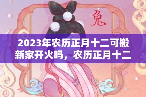 2023年农历正月十二可搬新家开火吗，农历正月十二是不是最吉利的乔迁日期