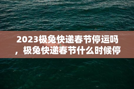 2023极兔快递春节停运吗，极兔快递春节什么时候停运