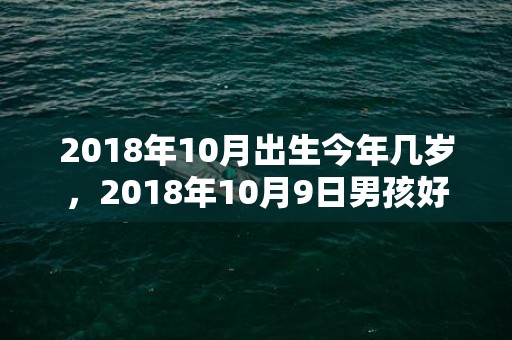 2018年10月出生今年几岁，2018年10月9日男孩好名字如何起名？宝宝五行是属什么呢？