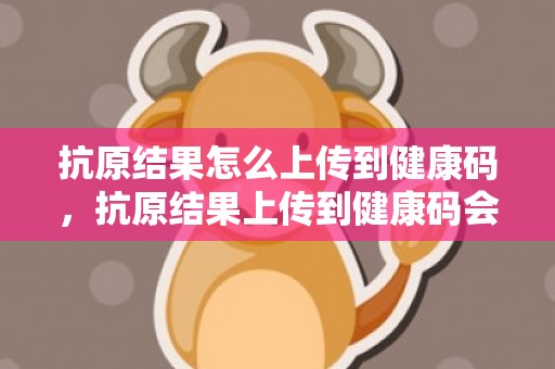 抗原结果怎么上传到健康码，抗原结果上传到健康码会显示24小时吗