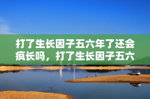 打了生长因子五六年了还会疯长吗，打了生长因子五六年了可以打玻尿酸吗