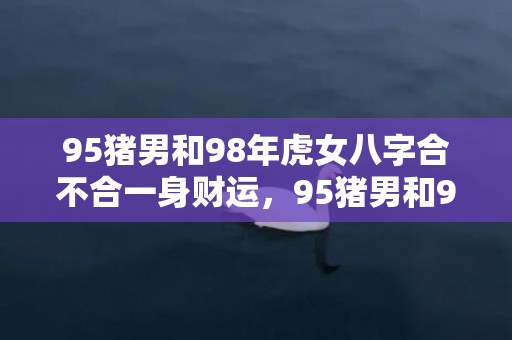 95猪男和98年虎女八字合不合一身财运，95猪男和98年虎女八字合不合