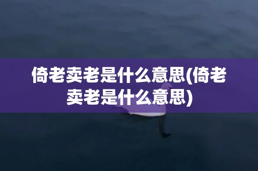 倚老卖老是什么意思(倚老卖老是什么意思)