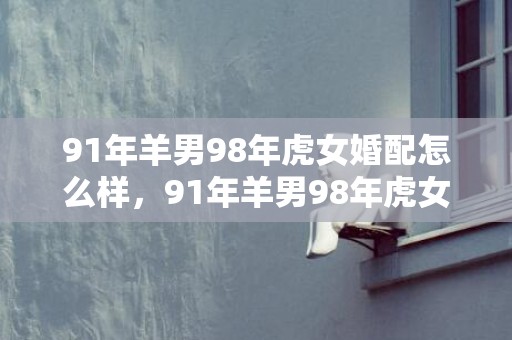 91年羊男98年虎女婚配怎么样，91年羊男98年虎女可以结婚吗