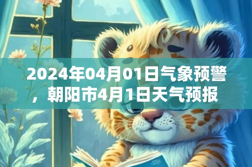 2024年04月01日气象预警，朝阳市4月1日天气预报 大部阴