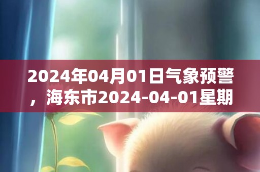 2024年04月01日气象预警，海东市2024-04-01星期一天气预报 大部小雨