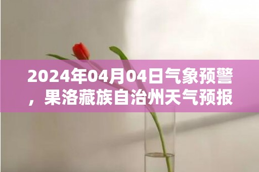 2024年04月04日气象预警，果洛藏族自治州天气预报 大部小雪