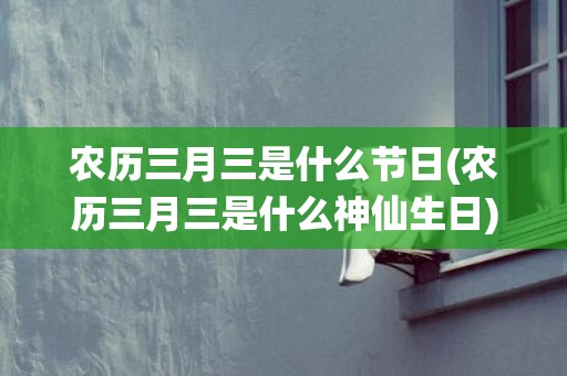 农历三月三是什么节日(农历三月三是什么神仙生日)
