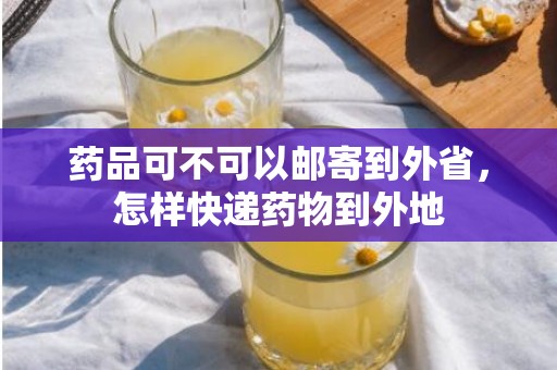 药品可不可以邮寄到外省，怎样快递药物到外地