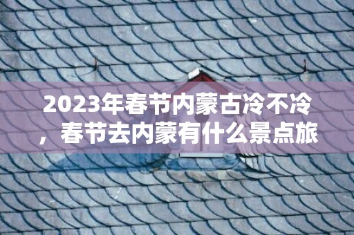 2023年春节内蒙古冷不冷，春节去内蒙有什么景点旅游的