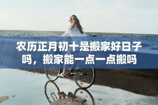 农历正月初十是搬家好日子吗，搬家能一点一点搬吗