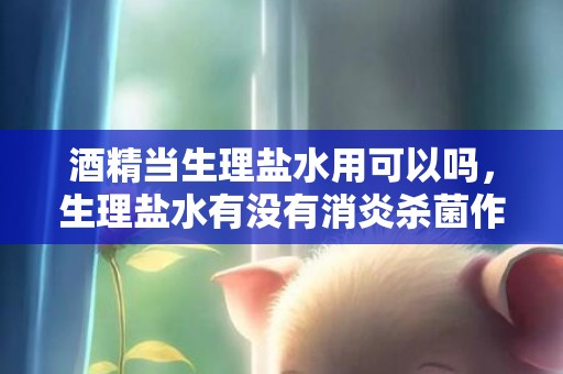 酒精当生理盐水用可以吗，生理盐水有没有消炎杀菌作用