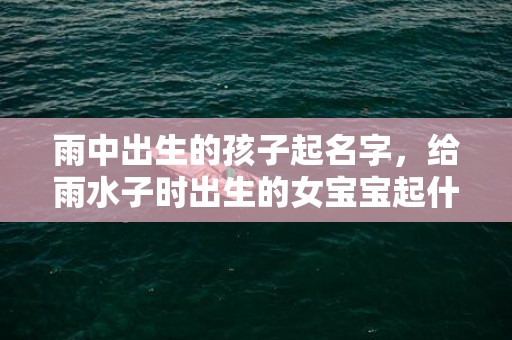 雨中出生的孩子起名字，给雨水子时出生的女宝宝起什么名字比较好