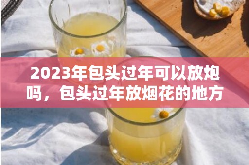 2023年包头过年可以放炮吗，包头过年放烟花的地方在哪