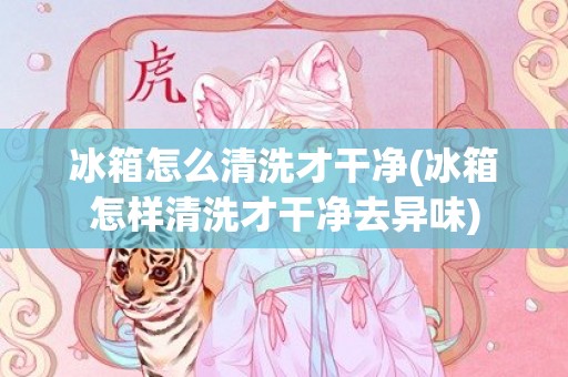 冰箱怎么清洗才干净(冰箱怎样清洗才干净去异味)
