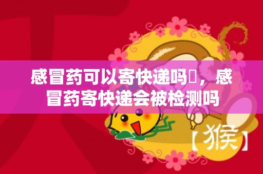 感冒药可以寄快递吗​，感冒药寄快递会被检测吗
