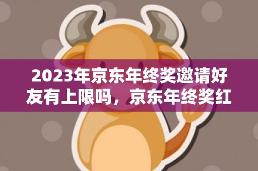 2023年京东年终奖邀请好友有上限吗，京东年终奖红包怎么快速领取