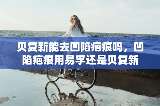 贝复新能去凹陷疤痕吗，凹陷疤痕用易孚还是贝复新