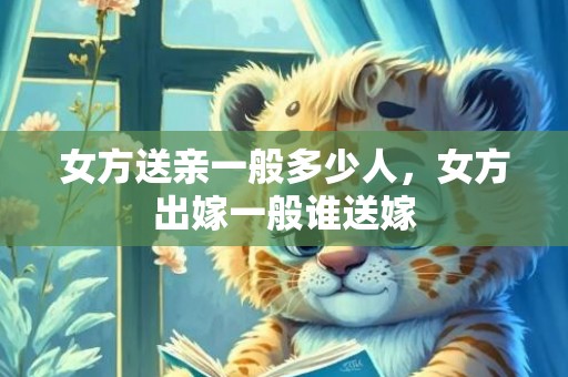 女方送亲一般多少人，女方出嫁一般谁送嫁