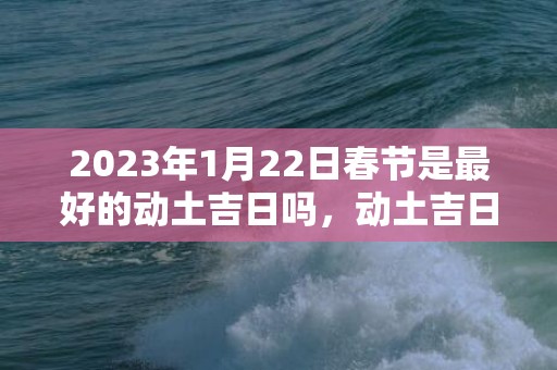 2023年1月22日春节是最好的动土吉日吗，动土吉日怎么选