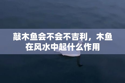 敲木鱼会不会不吉利，木鱼在风水中起什么作用