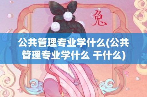 公共管理专业学什么(公共管理专业学什么 干什么)