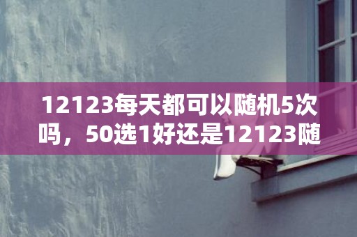 12123每天都可以随机5次吗，50选1好还是12123随机好