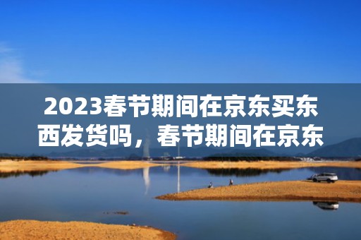 2023春节期间在京东买东西发货吗，春节期间在京东买东西发什么快递