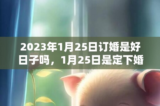 2023年1月25日订婚是好日子吗，1月25日是定下婚约的良辰吉日吗