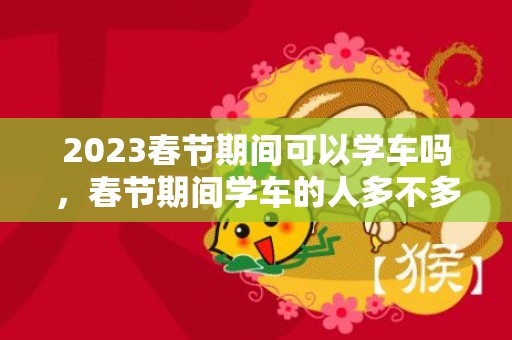 2023春节期间可以学车吗，春节期间学车的人多不多
