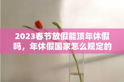 2023春节放假能顶年休假吗，年休假国家怎么规定的
