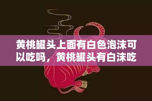 黄桃罐头上面有白色泡沫可以吃吗，黄桃罐头有白沫吃了会怎么样