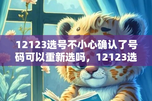 12123选号不小心确认了号码可以重新选吗，12123选号不小心确认了可以注销吗