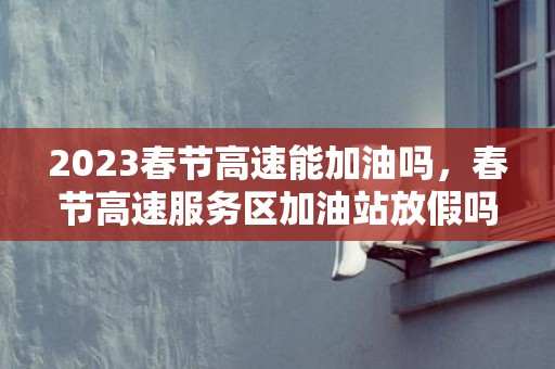 2023春节高速能加油吗，春节高速服务区加油站放假吗