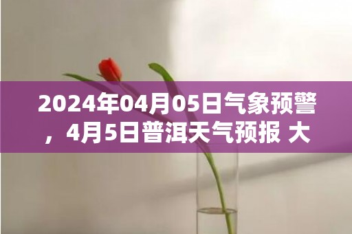 2024年04月05日气象预警，4月5日普洱天气预报 大部多云转晴