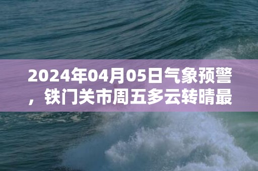 2024年04月05日气象预警，铁门关市周五多云转晴最高气温17度