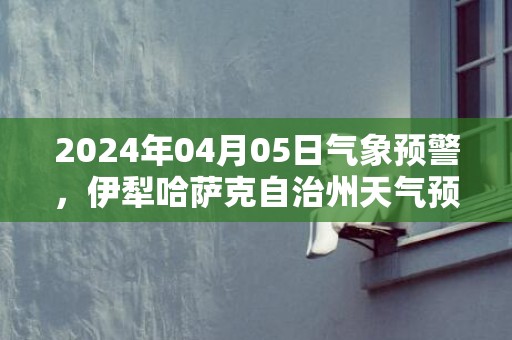 2024年04月05日气象预警，伊犁哈萨克自治州天气预报 大部晴