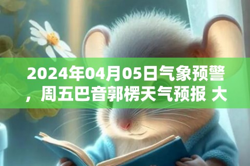 2024年04月05日气象预警，周五巴音郭楞天气预报 大部多云转晴