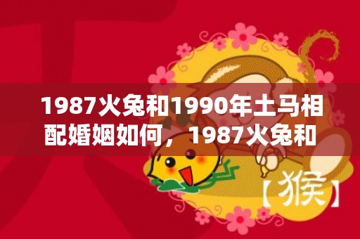 1987火兔和1990年土马相配婚姻如何，1987火兔和1988木龙婚配好吗
