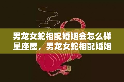 男龙女蛇相配婚姻会怎么样星座屋，男龙女蛇相配婚姻会怎么样